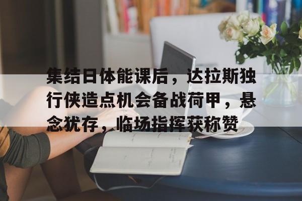 金年会中国官网-集结日体能课后，达拉斯独行侠造点机会备战荷甲，悬念犹存，临场指挥获称赞